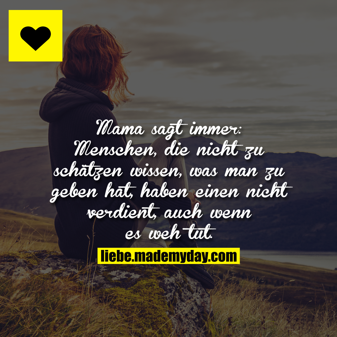 Mama sagt immer: Menschen, die nicht zu schätzen wissen, was man zu geben hat, haben einen nicht verdient, auch wenn es weh tut.