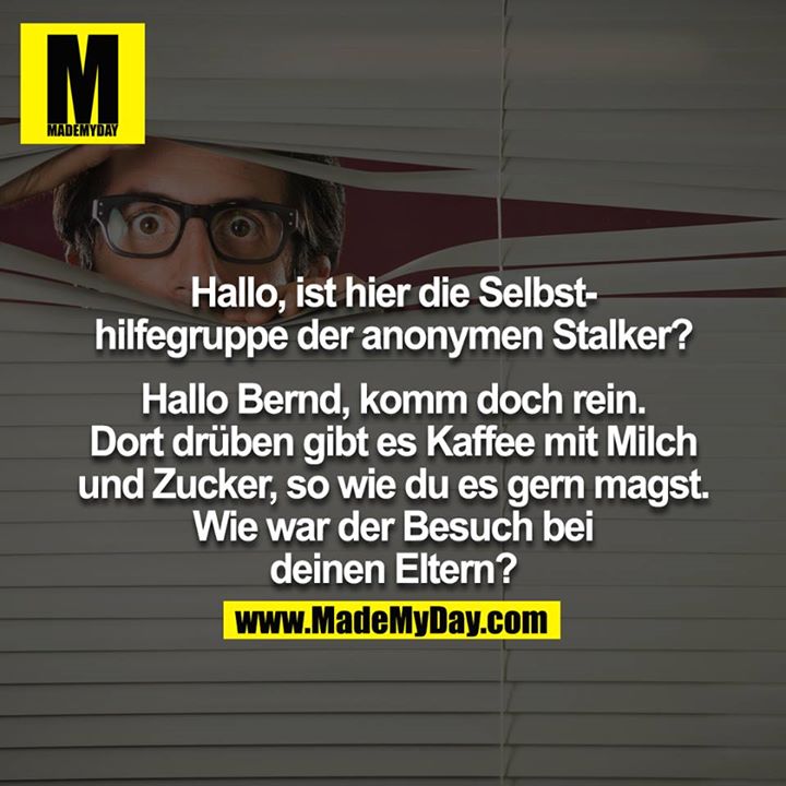 Hallo, ist hier die Selbsthilfegruppe der anonymen Stalker?<br />
<br />
Hallo Bernd, komm doch rein. Dort drüben gibt es Kaffee mit Milch und Zucker, so wie du es gern magst. Wie war der Besuch bei deinen Eltern?