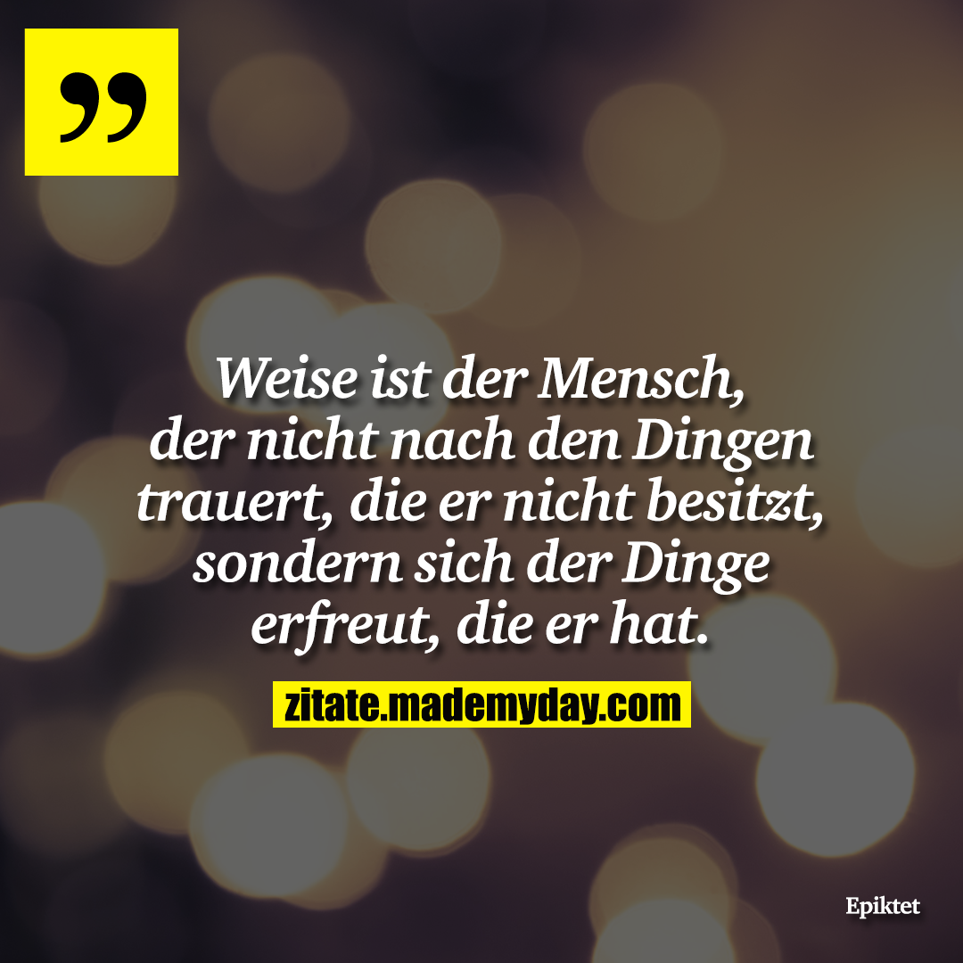 Weise ist der Mensch, der nicht nach den Dingen trauert, die er nicht besitzt, sondern sich der Dinge erfreut, die er hat.
