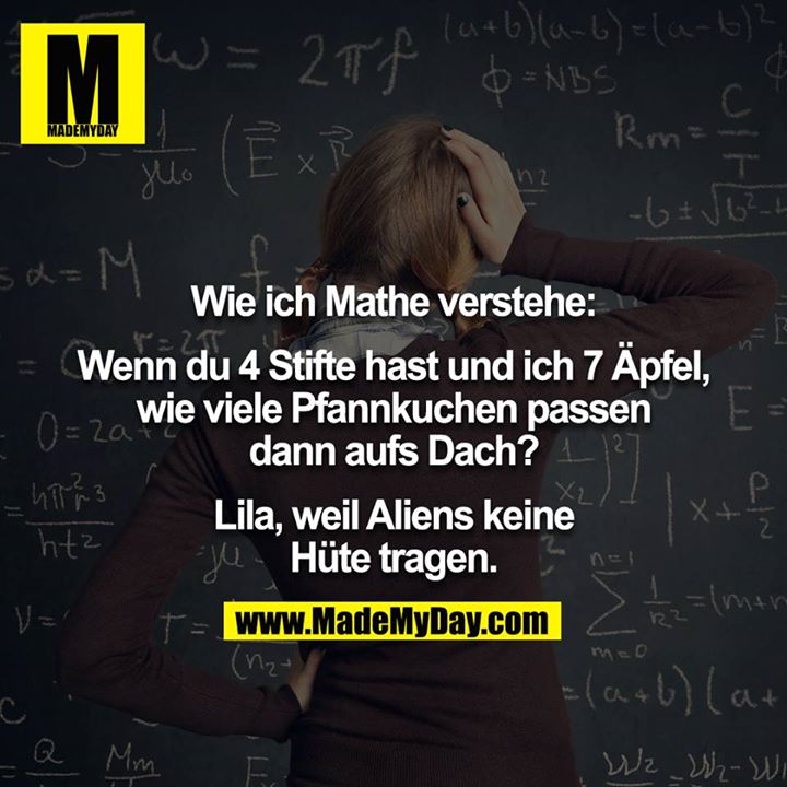 Wie ich Mathe verstehe:<br />
<br />
Wenn du 4 Stifte hast und ich 7 Äpfel, wie viele Pfannkuchen passen dann aufs Dach?<br />
<br />
Lila, weil Aliens keine Hüte tragen.
