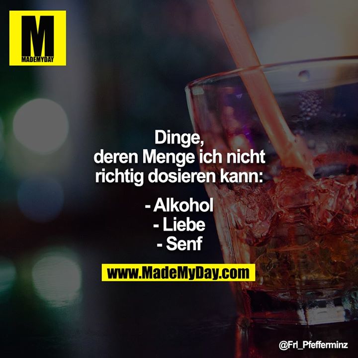 Dinge, deren Menge ich nicht richtig dosieren kann:<br />
<br />
- Alkohol<br />
- Liebe<br />
- Senf