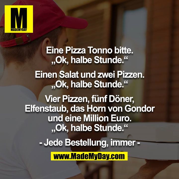 Eine Pizza Tonno bitte. „Ok, halbe Stunde.“<br />
<br />
Einen Salat und zwei Pizzen. „Ok, halbe Stunde.“<br />
<br />
Vier Pizzen, fünf Döner, Elfenstaub, das Horn von Gondor und eine Million Euro. „Ok, halbe Stunde.“<br />
<br />
- Jede Bestellung, immer -