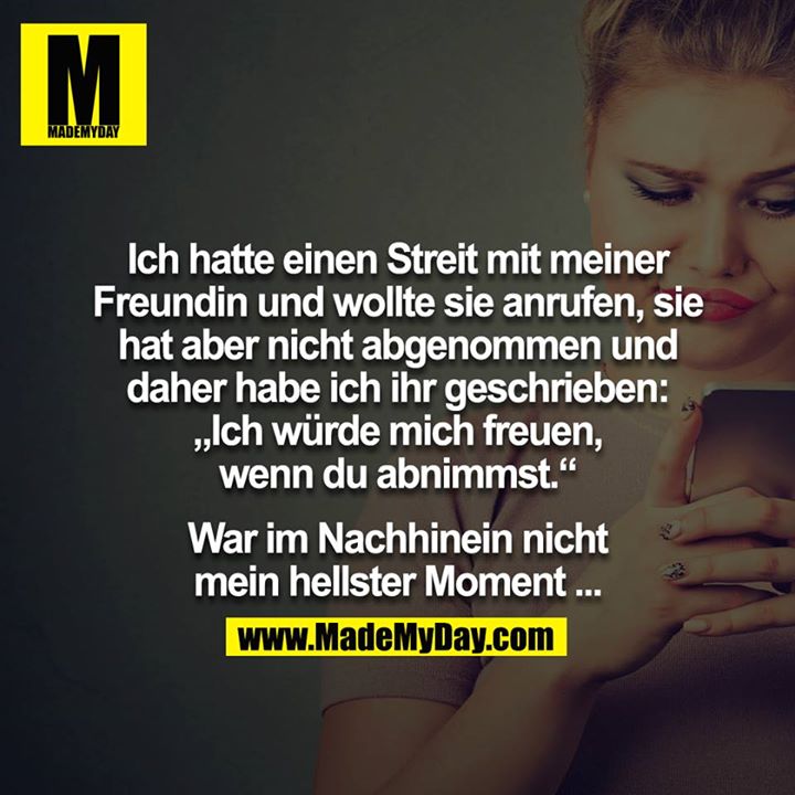 Ich hatte einen Streit mit meiner Freundin und wollte sie anrufen, sie hat aber nicht abgenommen und daher habe ich ihr geschrieben: „Ich würde mich freuen, wenn du abnimmst.“<br />
<br />
War im Nachhinein nicht mein hellster Moment ...