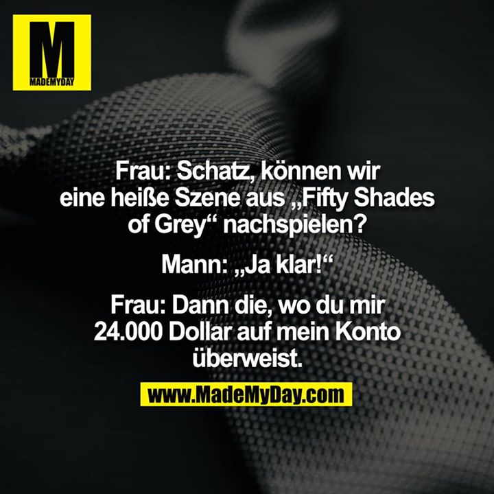 Frau: Schatz, können wir eine heiße Szene aus „Fifty Shades of Grey“ nachspielen?<br />
<br />
Mann: „Ja klar!“<br />
<br />
Frau: Dann die, wo du mir 24.000 Dollar auf mein Konto überweist.
