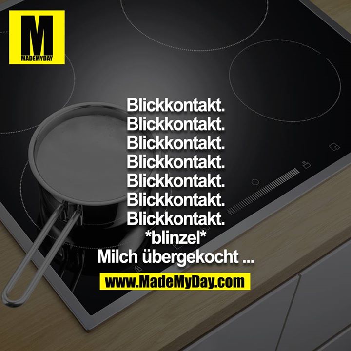 Blickkontakt.<br />
Blickkontakt.<br />
Blickkontakt.<br />
Blickkontakt.<br />
Blickkontakt.<br />
Blickkontakt.<br />
Blickkontakt.<br />
*blinzel*<br />
Milch übergekocht ...
