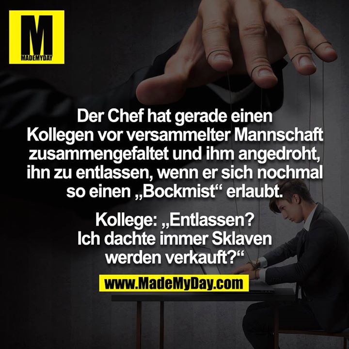 Der Chef hat gerade einen Kollegen vor versammelter Mannschaft zusammengefaltet und ihm angedroht, ihn zu entlassen, wenn er sich nochmal so einen „Bockmist“ erlaubt.<br />
<br />
Kollege: „Entlassen? Ich dachte immer Sklaven werden verkauft?“