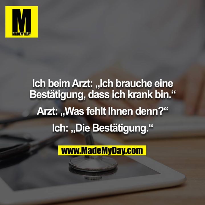 Ich beim Arzt: „Ich brauche eine Bestätigung, dass ich krank bin.“<br />
<br />
Arzt: „Was fehlt Ihnen denn?“<br />
<br />
Ich: „Die Bestätigung.“