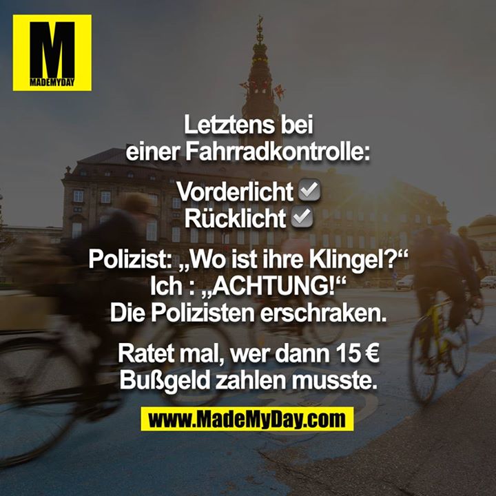 Letztens bei einer Fahrradkontrolle:<br />
<br />
Vorderlicht ☑️ <br />
Rücklicht ☑️ <br />
<br />
Polizist: ,,Wo ist ihre Klingel?“<br />
Ich : ,,ACHTUNG!“<br />
Die Polizisten erschraken.<br />
<br />
Ratet mal, wer dann 15 € Bußgeld zahlen musste.
