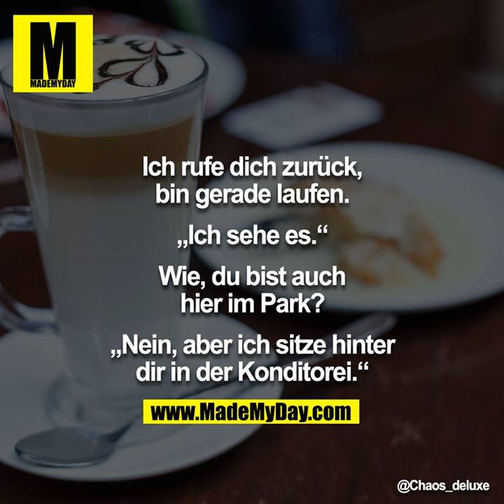 Ich rufe dich zurück, bin gerade laufen.<br />
<br />
„Ich sehe es.“<br />
<br />
Wie, du bist auch hier im Park?<br />
<br />
„Nein, aber ich sitze hinter dir in der Konditorei.“