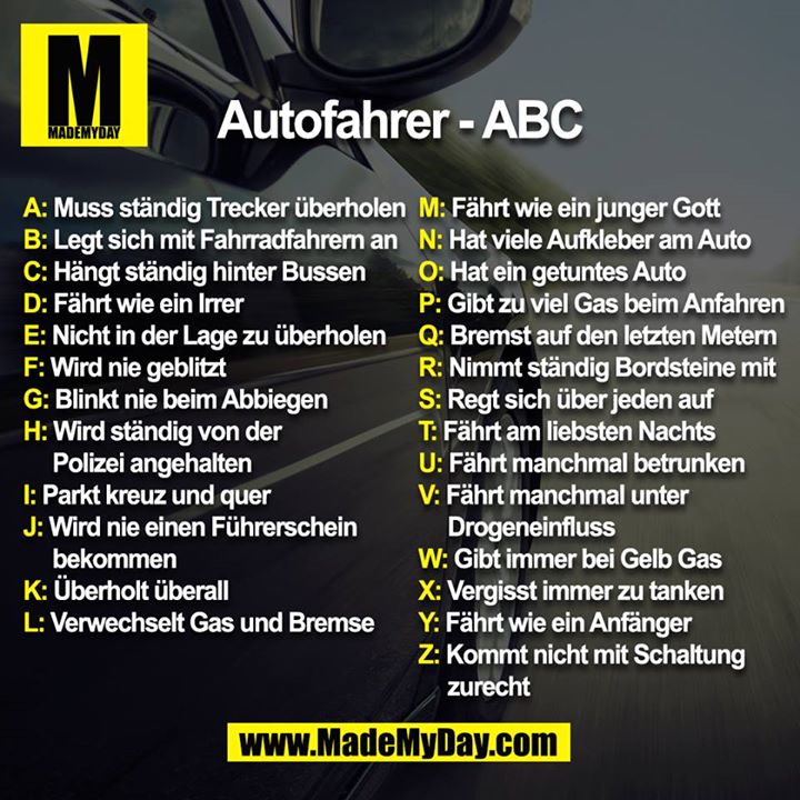 Autofahrer - ABC<br />
<br />
A: Muss ständig Trecker überholen<br />
B: Legt sich mit Fahrradfahrern an<br />
C: Hängt ständig hinter Bussen<br />
D: Fährt wie ein Irrer<br />
E: Nicht in der Lage zu überholen<br />
F: Wird nie geblitzt<br />
G: Blinkt nie beim Abbiegen<br />
H: Wird ständig von der Polizei angehalten<br />
I: Parkt kreuz und quer<br />
J: Wird nie einen Führerschein bekommen<br />
K: Überholt überall<br />
L: Verwechselt Gas und Bremse<br />
M: Fährt wie ein junger Gott<br />
N: Hat viele Aufkleber am Auto<br />
O: Hat ein getuntes Auto<br />
P: Gibt zu viel Gas beim Anfahren<br />
Q: Bremst auf den letzten Metern<br />
R: Nimmt ständig den Bordstein mit<br />
S: Regt sich über jeden auf<br />
T: Fährt am liebsten Nachts<br />
U: Fährt manchmal betrunken<br />
V: Fährt manchmal unter Drogeneinfluss<br />
W: Gibt immer bei Gelb Gas<br />
X: Vergisst immer zu tanken<br />
Y: Fährt wie ein Anfänger<br />
Z: Kommt nicht mit Schaltung zurecht