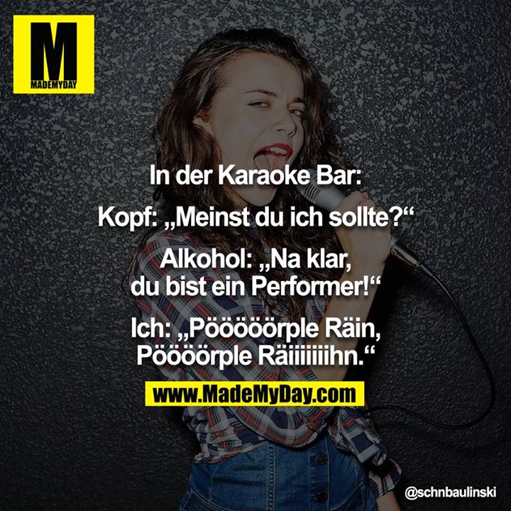 In der Karaoke Bar:<br />
<br />
Kopf: „Meinst du ich sollte?“<br />
<br />
Alkohol: „Na klar, du bist ein Performer!“<br />
<br />
Ich: „Pööööörple Räin, Pöööörple Räiiiiiiihn.“