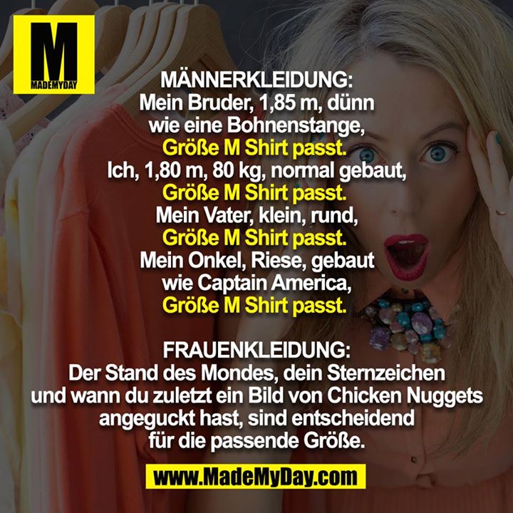 MÄNNERKLEIDUNG:<br />
Mein Bruder, 1,85 m, dünn wie eine Bohnenstange,<br />
Größe M Shirt passt. <br />
<br />
Ich, 1,80 m, 80 kg, normal gebaut,<br />
Größe M Shirt passt. <br />
<br />
Mein Vater, klein, rund,<br />
Größe M Shirt passt. <br />
<br />
Mein Onkel, Riese, gebaut wie Captain America,<br />
Größe M Shirt passt. <br />
<br />
FRAUENKLEIDUNG:<br />
Der Stand des Mondes, dein Sternzeichen und wann du zuletzt ein Bild von Chicken Nuggets angeguckt hast, sind entscheidend für die passende Größe.