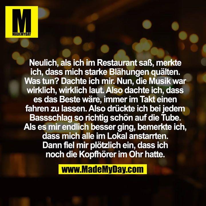 Neulich, als ich im Restaurant saß, merkte ich, dass mich starke Blähungen quälten. Was tun? Dachte ich mir. Nun, die Musik war wirklich, wirklich laut. Also dachte ich, dass es das Beste wäre, immer im Takt einen fahren zu lassen. Also drückte ich bei jedem Bassschlag so richtig schön auf die Tube. <br />
<br />
Als es mir endlich besser ging, bemerkte ich, dass mich alle im Lokal anstarrten. <br />
<br />
Dann fiel mir plötzlich ein, dass ich noch die Kopfhörer im Ohr hatte.