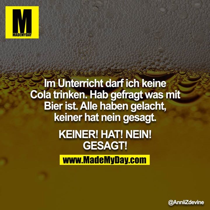 Im Unterricht darf ich keine Cola trinken. Hab gefragt was mit Bier ist. Alle haben gelacht, keiner hat nein gesagt.<br />
<br />
KEINER! HAT! NEIN! GESAGT!