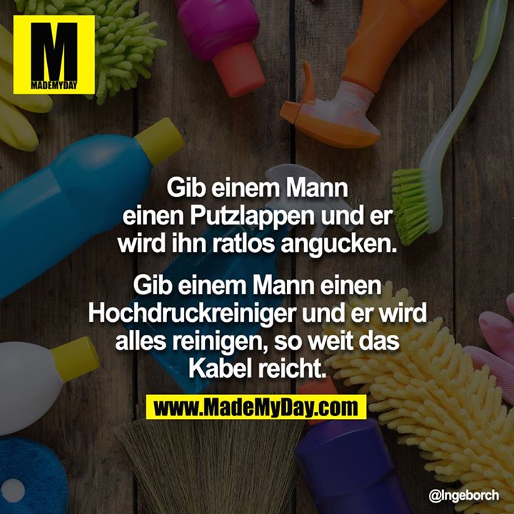 Gib einem Mann einen Putzlappen und er wird ihn ratlos angucken.<br />
<br />
Gib einem Mann einen Hochdruckreiniger und er wird alles reinigen, so weit das Kabel reicht.