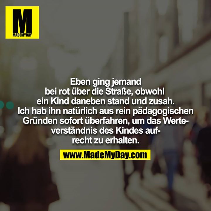Eben ging jemand bei rot über die Straße, obwohl ein Kind daneben stand und zusah. Ich hab ihn natürlich aus rein pädagogischen Gründen sofort überfahren, um das Werteverständnis des Kindes aufrecht zu erhalten.