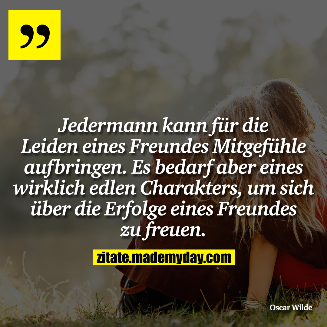Jedermann kann für die Leiden eines Freundes Mitgefühle aufbringen. Es bedarf aber eines wirklich edlen Charakters, um sich über die Erfolge eines Freundes zu freuen.