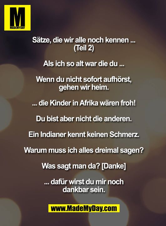 Sätze, die wir alle noch kennen ... (Teil 2)<br />
<br />
Als ich so alt war die du ...<br />
<br />
Wenn du nicht sofort aufhörst, gehen wir heim.<br />
<br />
... die Kinder in Afrika wären froh!<br />
<br />
Du bist aber nicht die anderen.<br />
<br />
Ein Indianer kennt keinen Schmerz.<br />
<br />
Warum muss ich alles dreimal sagen?<br />
<br />
Was sagt man da? [Danke]<br />
<br />
... dafür wirst du mir noch dankbar sein.