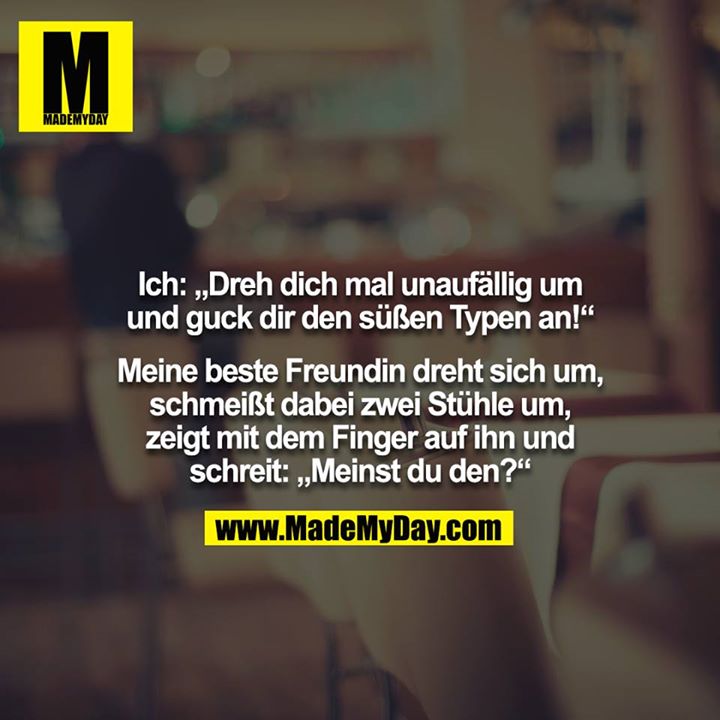 Ich: „Dreh dich mal unaufällig um und guck dir den süßen Typen an!“<br />
<br />
Meine beste Freundin dreht sich um, schmeißt dabei zwei Stühle um, zeigt mit dem Finger auf ihn und schreit: „Meinst du den?“