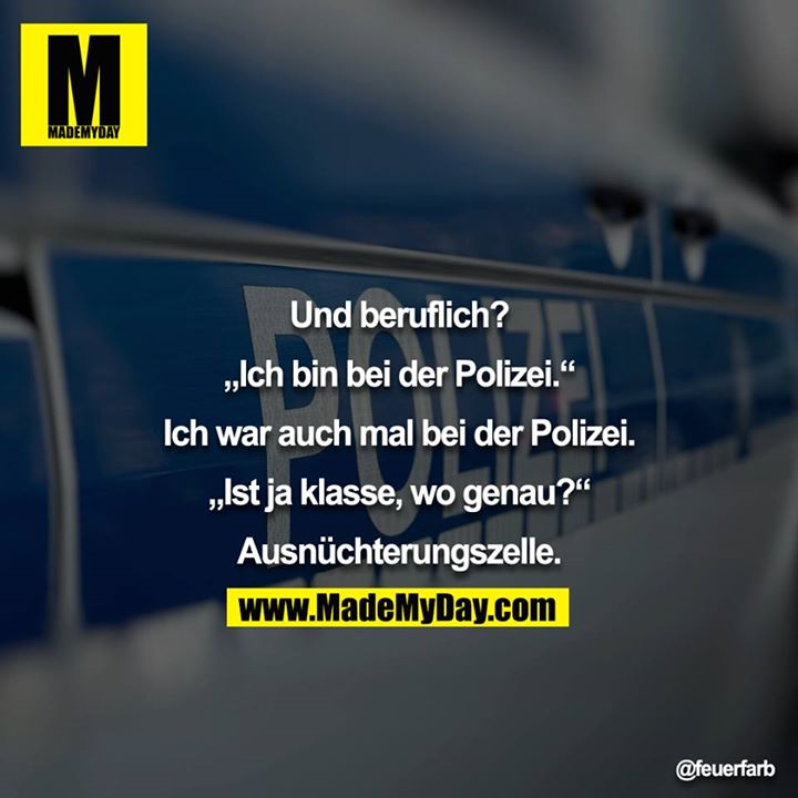 Und beruflich?<br />
<br />
„Ich bin bei der Polizei.“<br />
<br />
Ich war auch mal bei der Polizei.<br />
<br />
„Ist ja klasse, wo genau?“<br />
<br />
Ausnüchterungszelle.