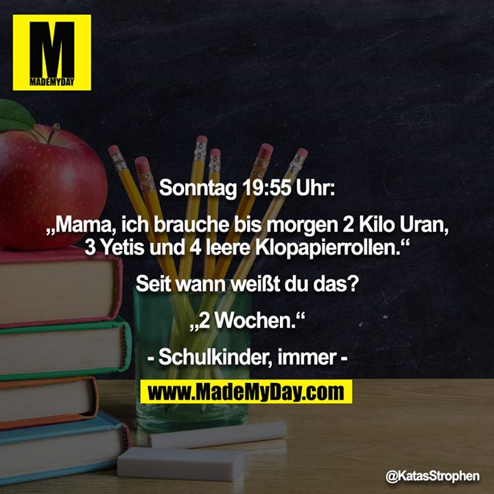 Sonntag 19:55 Uhr:<br />
<br />
„Mama, ich brauche bis morgen 2 Kilo Uran, 3 Yetis und 4 leere Klopapierrollen.“<br />
<br />
Seit wann weißt du das?<br />
<br />
„2 Wochen.“<br />
<br />
- Schulkinder, immer -