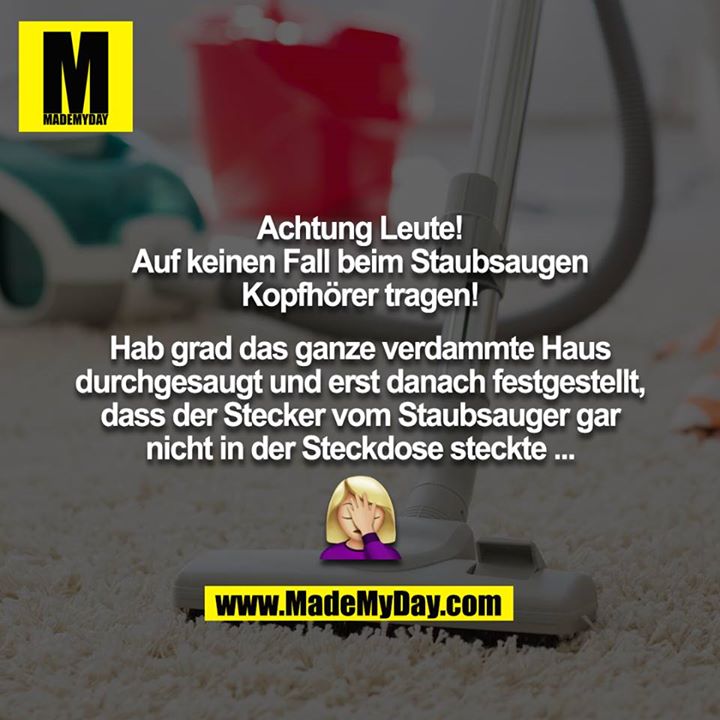 Achtung Leute!<br />
<br />
Auf keinen Fall beim Staubsaugen Kopfhörer tragen!<br />
<br />
Hab grad das ganze verdammte Haus durchgesaugt und erst danach festgestellt, dass der Stecker vom Staubsauger gar nicht in der Steckdose steckte ...<br />
<br />
??‍♀️