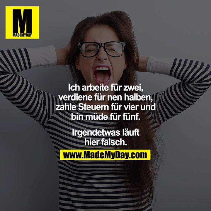 Ich arbeite für zwei, verdiene für nen halben, zahle Steuern für vier und bin müde für fünf.<br />
<br />
Irgendetwas läuft hier falsch.