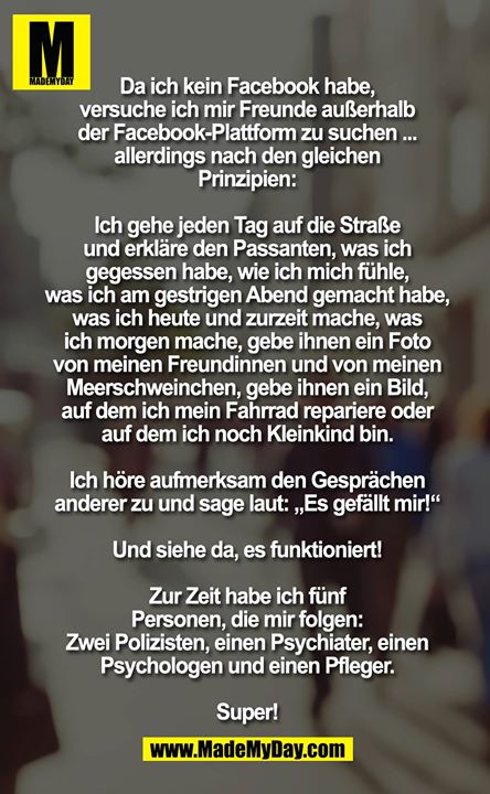 Da ich kein Facebook habe, versuche ich mir Freunde außerhalb der Facebook-Plattform zu suchen ... allerdings nach den gleichen Prinzipien:<br />
<br />
Ich gehe jeden Tag auf die Straße und erkläre den Passanten, was ich gegessen habe, wie ich mich fühle, was ich am gestrigen Abend gemacht habe, was ich heute und zurzeit mache, was ich morgen mache, gebe ihnen ein Foto von meinen Freundinnen und von meinen Meerschweinchen, gebe ihnen ein Bild, auf dem ich mein Fahrrad repariere oder auf dem ich noch Kleinkind bin. Ich höre aufmerksam den Gesprächen anderer zu und sage laut: „Es gefällt mir!“<br />
<br />
Und siehe da, es funktioniert!<br />
<br />
Zur Zeit habe ich fünf Personen, die mir folgen: Zwei Polizisten, einen Psychiater, einen Psychologen und einen Pfleger. Super!