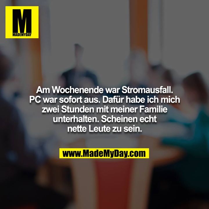 Am Wochenende war Stromausfall. PC war sofort aus. Dafür habe ich mich zwei Stunden mit meiner Familie unterhalten. Scheinen echt nette Leute zu sein.