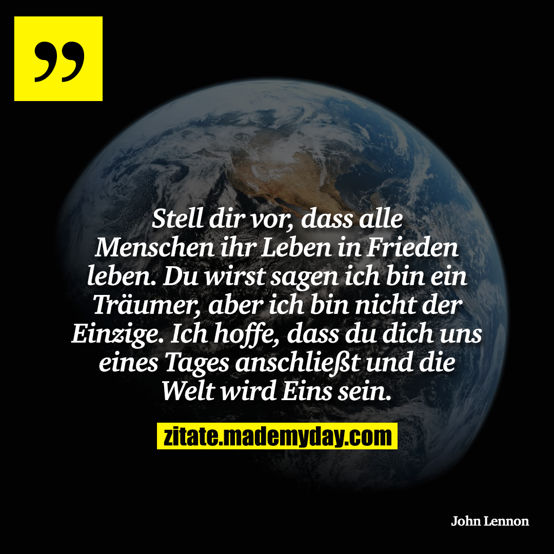Stell dir vor, dass alle Menschen ihr Leben in Frieden leben. Du wirst sagen ich bin ein Träumer, aber ich bin nicht der Einzige. Ich hoffe, dass du dich uns eines Tages anschließt und die Welt wird Eins sein.