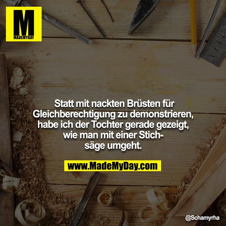 Statt mit nackten Brüsten für Gleichberechtigung zu demonstrieren, habe ich der Tochter gerade gezeigt, wie man mit einer Stichsäge umgeht.