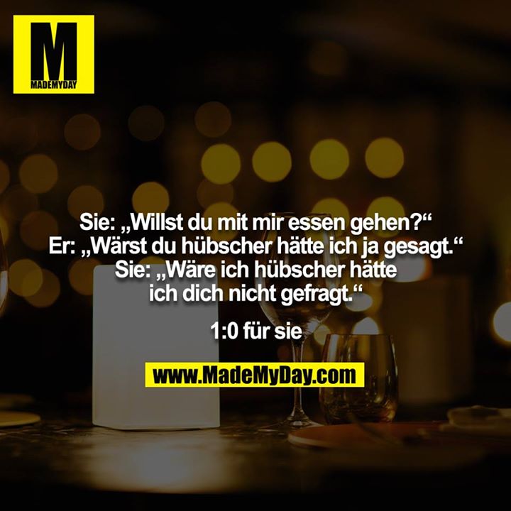 Sie: „Willst du mit mir essen gehen?“<br />
Er: „Wärst du hübscher hätte ich ja gesagt.“<br />
Sie: „Wäre ich hübscher hätte ich dich nicht gefragt.“<br />
<br />
1:0 für sie
