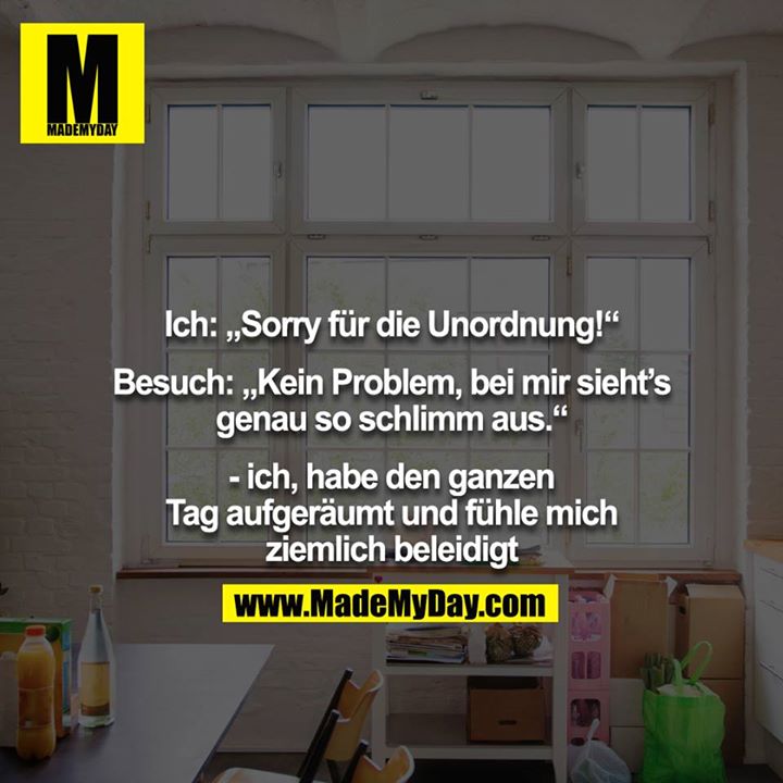 Ich: „Sorry für die Unordnung!“<br />
<br />
Besuch: „Kein Problem, bei mir sieht’s genau so schlimm aus.“<br />
<br />
- ich, habe den ganzen Tag aufgeräumt und fühle mich ziemlich beleidigt