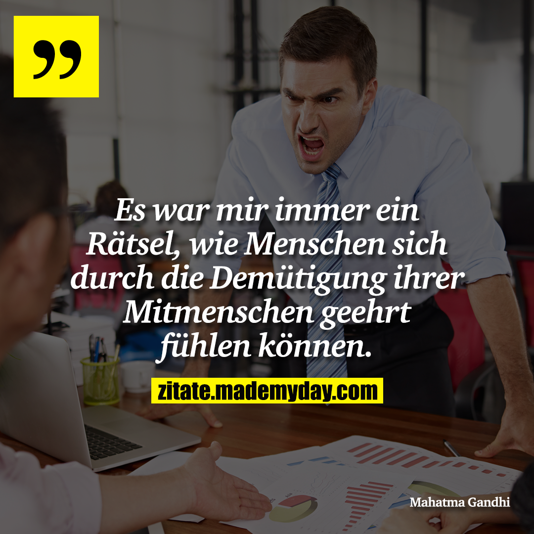 Es war mir immer ein Rätsel, wie Menschen sich durch die Demütigung ihrer Mitmenschen geehrt fühlen können.