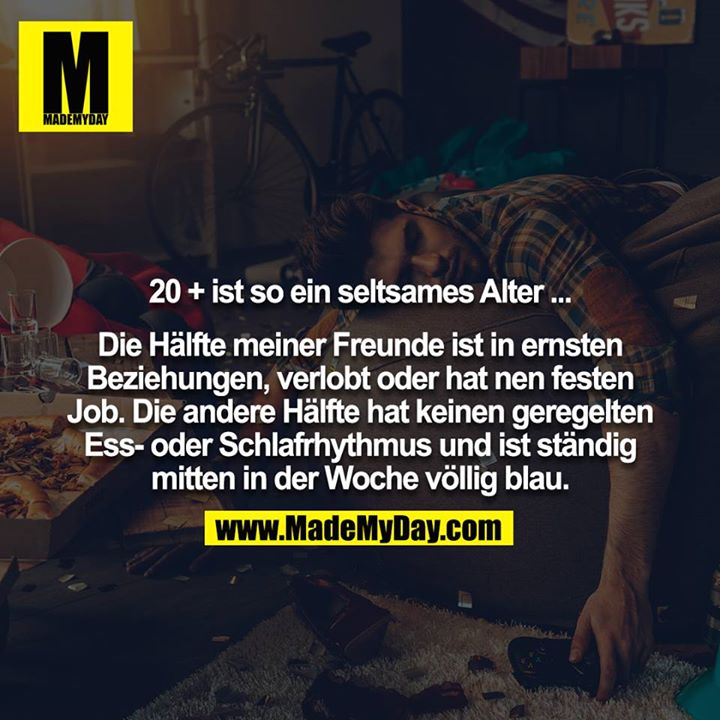 20 + ist so ein seltsames Alter ...<br />
<br />
Die Hälfte meiner Freunde ist in ernsten Beziehungen, verlobt oder hat nen festen Job. Die andere Hälfte hat keinen geregelten Ess- oder Schlafrhythmus und ist ständig mitten in der Woche völlig blau.
