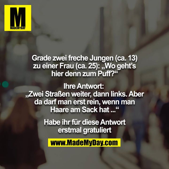 Grade zwei freche Jungen (ca. 13) zu einer Frau (ca. 25): „Wo geht’s hier denn zum Puff?“<br />
<br />
Ihre Antwort: „Zwei Straßen weiter, dann links. Aber da darf man erst rein, wenn man Haare am Sack hat ...“<br />
 <br />
Habe ihr für diese Antwort erstmal gratuliert