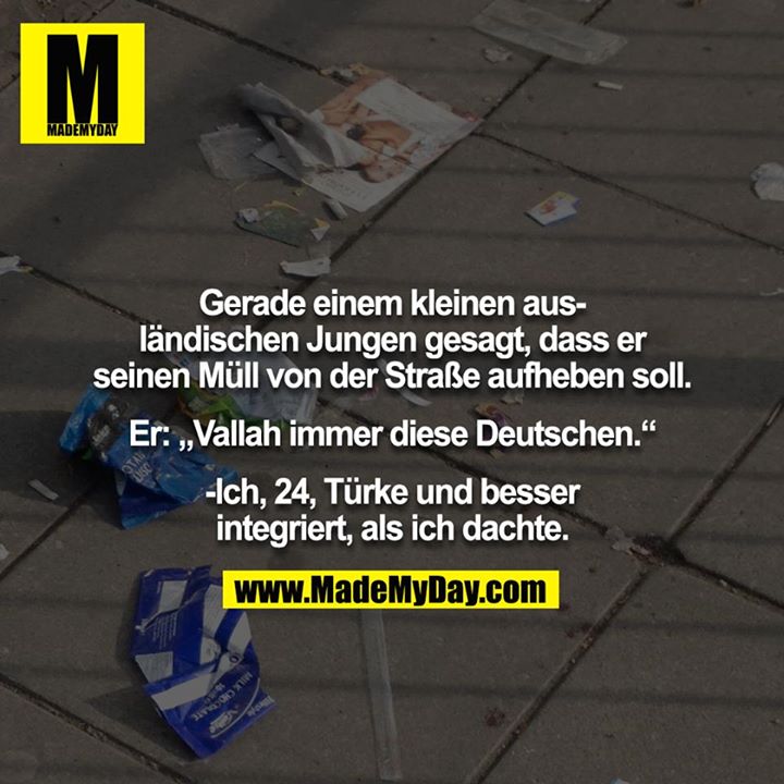 Gerade einem kleinen ausländischen Jungen gesagt, dass er seinen Müll von der Straße aufheben soll.<br />
<br />
Er: „Vallah immer diese Deutschen.“<br />
<br />
-Ich, 24, Türke und besser integriert, als ich dachte.