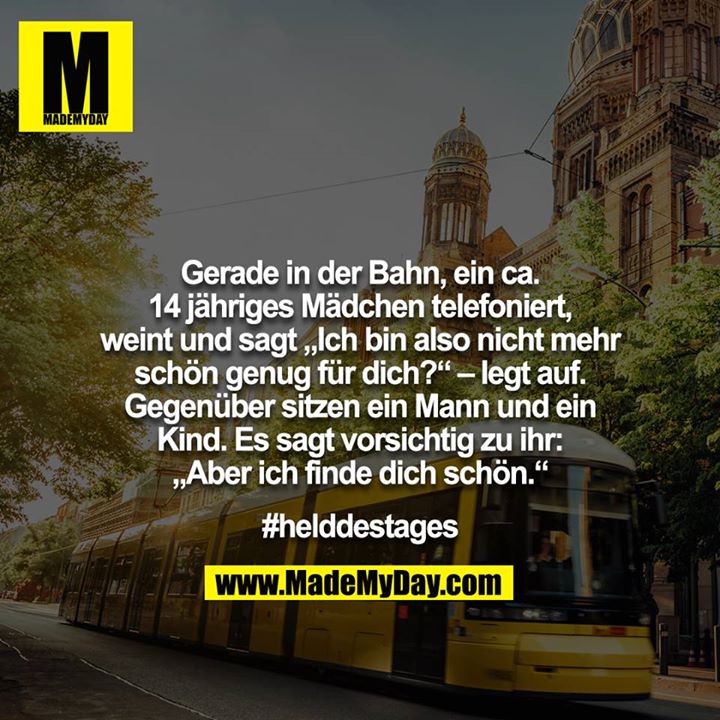 Gerade in der Bahn, ein ca. 14 jähriges Mädchen telefoniert, weint und sagt „Ich bin also nicht mehr schön genug für dich?“ – legt auf. Gegenüber sitzen ein Mann und ein Kind. Es sagt vorsichtig zu ihr: „Aber ich finde dich schön.“<br />
<br />
#helddestages