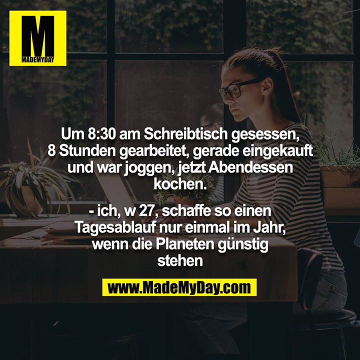 Um 8:30 am Schreibtisch gesessen, 8 Stunden gearbeitet, gerade eingekauft und war joggen, jetzt Abendessen kochen.<br />
<br />
- ich, w 27, schaffe so einen Tagesablauf nur einmal im Jahr, wenn die Planeten günstig stehen