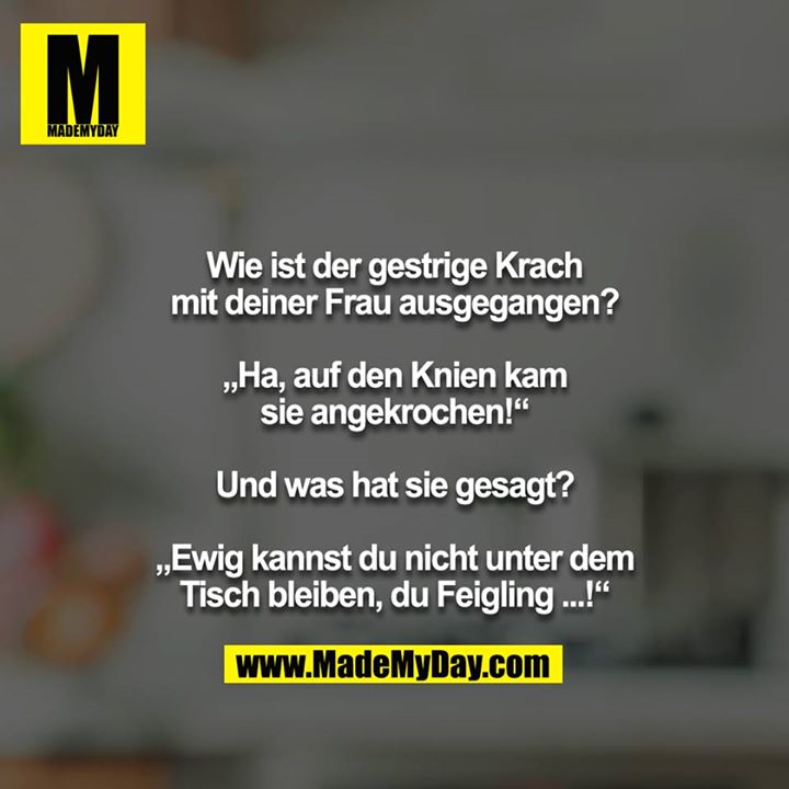 Wie ist der gestrige Krach mit deiner Frau ausgegangen?<br />
<br />
„Ha, auf den Knien kam sie angekrochen!“<br />
<br />
Und was hat sie gesagt?<br />
<br />
„Ewig kannst du nicht unter dem Tisch bleiben, du Feigling ...!“
