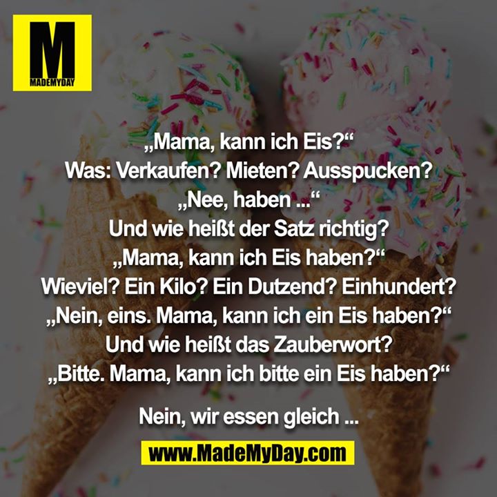 „Mama, kann ich Eis?“<br />
Was: Verkaufen? Mieten? Ausspucken?<br />
„Nee, haben ...“<br />
Und wie heißt der Satz richtig?<br />
„Mama, kann ich Eis haben?“<br />
Wieviel? Ein Kilo? Ein Dutzend? Einhundert?<br />
„Nein, eins. Mama, kann ich ein Eis haben?“<br />
Und wie heißt das Zauberwort?<br />
„Bitte. Mama, kann ich bitte ein Eis haben?“<br />
<br />
Nein, wir essen gleich ...