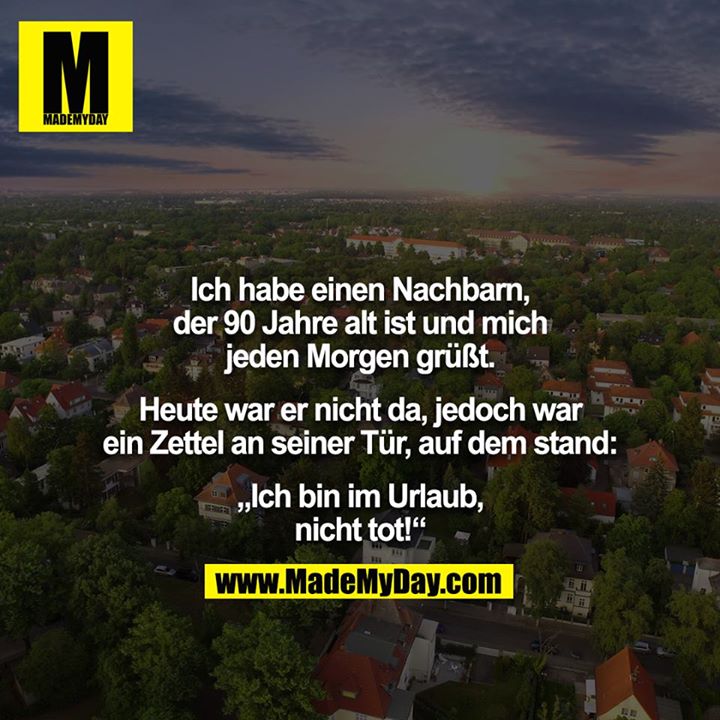 Ich habe einen Nachbarn, der 90 Jahre alt ist und mich jeden Morgen grüßt.<br />
<br />
Heute war er nicht da, jedoch war ein Zettel an seiner Tür, auf dem stand:<br />
<br />
„Ich bin im Urlaub, nicht tot!“
