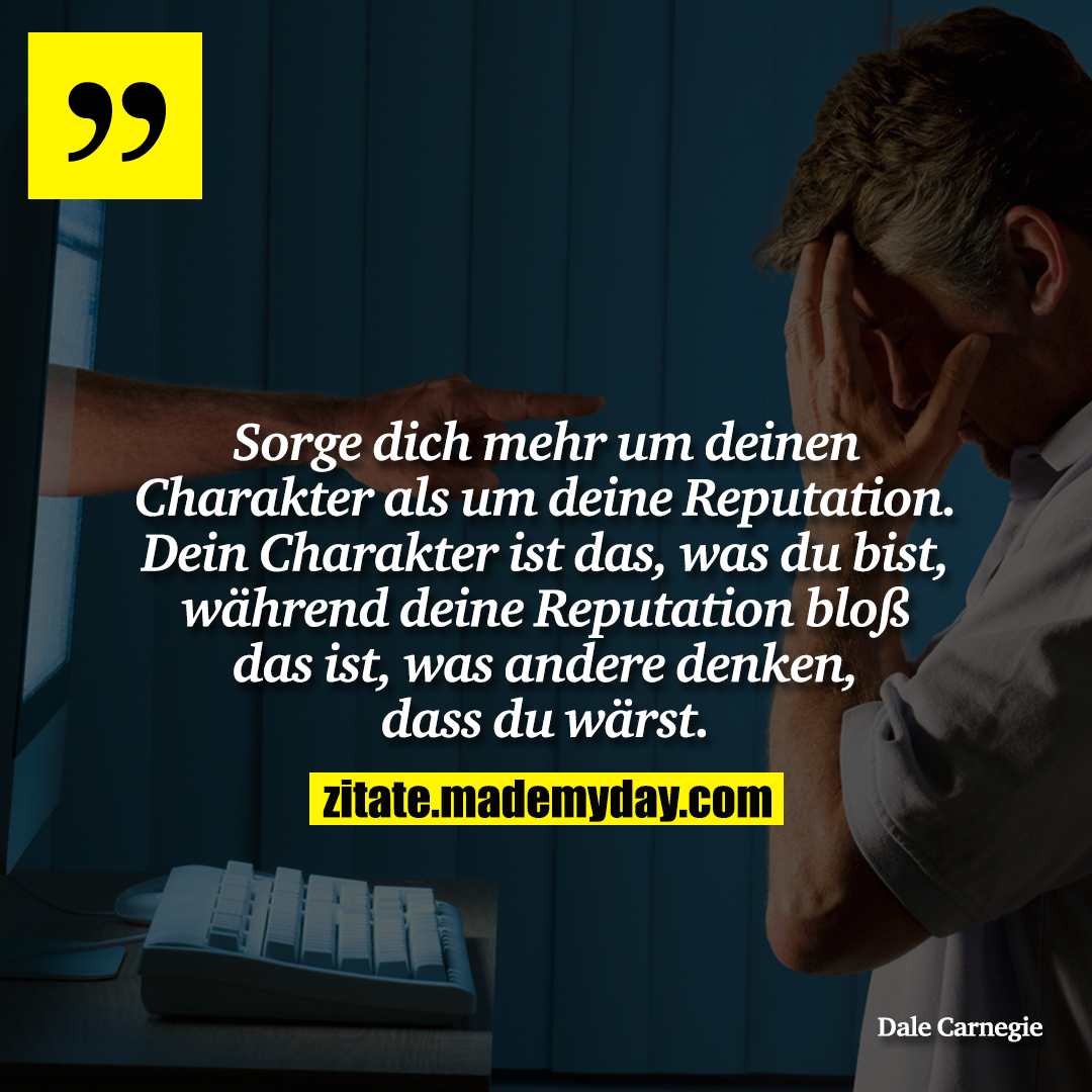 Sorge dich mehr um deinen Charakter als um deine Reputation. Dein Charakter ist das, was du bist, während deine Reputation bloß das ist, was andere denken, dass du wärst.