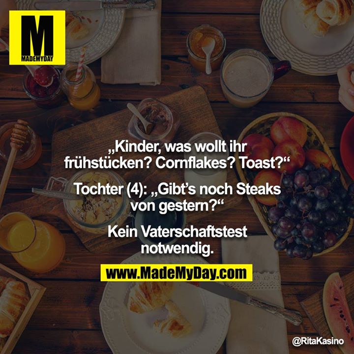 „Kinder, was wollt ihr frühstücken? Cornflakes? Toast?“<br />
<br />
Tochter (4): „Gibt’s noch Steaks von gestern?“<br />
<br />
Kein Vaterschaftstest notwendig.