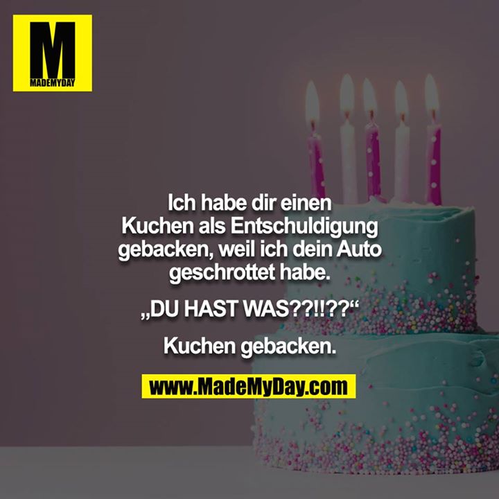 Ich habe dir einen Kuchen als Entschuldigung gebacken, weil ich dein Auto geschrottet habe.<br />
<br />
„DU HAST WAS??!!??“<br />
<br />
Kuchen gebacken.
