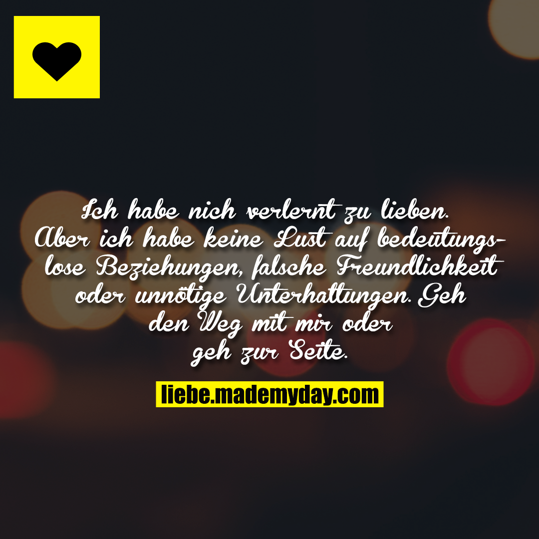 Ich habe nich verlernt zu lieben. Aber ich habe keine Lust auf bedeutungslose Beziehungen, falsche Freundlichkeit oder unnötige Unterhaltungen. Geh den Weg mit mir oder geh zur Seite.