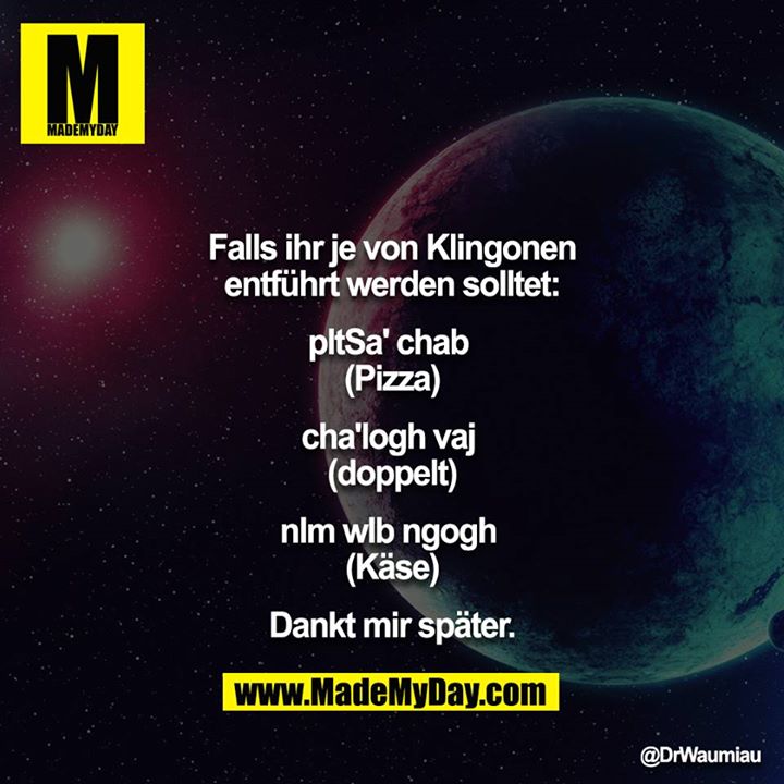 Falls ihr je von Klingonen entführt werden solltet:<br />
<br />
pItSa' chab <br />
(Pizza)<br />
<br />
cha'logh vaj <br />
(doppelt)<br />
<br />
nIm wIb ngogh <br />
(Käse)<br />
<br />
Dankt mir später.
