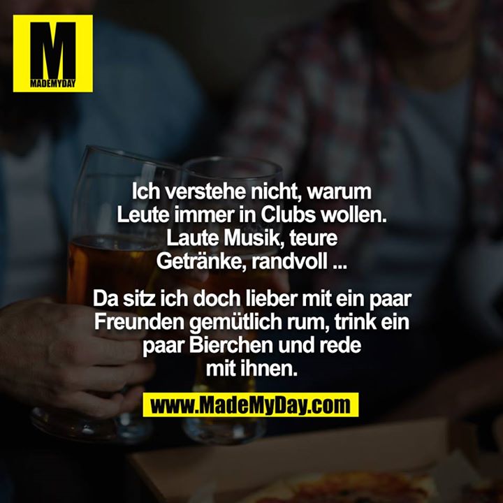 Ich verstehe nicht, warum Leute immer in Clubs wollen. Laute Musik, teure Getränke, randvoll ...<br />
<br />
Da sitz ich doch lieber mit ein paar Freunden gemütlich rum, trink ein paar Bierchen und rede mit ihnen.