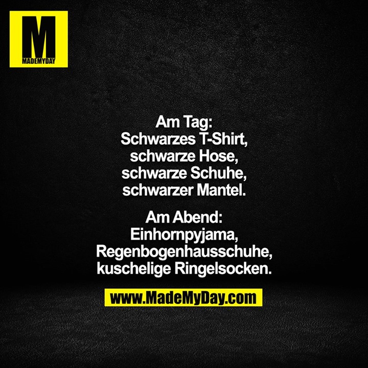 Am Tag:<br />
Schwarzes T-Shirt,<br />
schwarze Hose,<br />
schwarze Schuhe,<br />
schwarzer Mantel.<br />
<br />
Am Abend:<br />
Einhornpyjama,<br />
Regenbogenhausschuhe,<br />
kuschelige Ringelsocken.