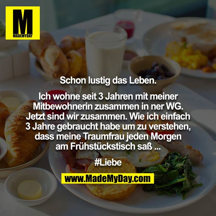 Schon lustig das Leben.<br />
<br />
Ich wohne seit 3 Jahren mit meiner Mitbewohnerin zusammen in ner WG. Jetzt sind wir zusammen. Wie ich einfach 3 Jahre gebraucht habe um zu verstehen, dass meine Traumfrau jeden Morgen am Frühstückstisch saß ...<br />
<br />
#Liebe
